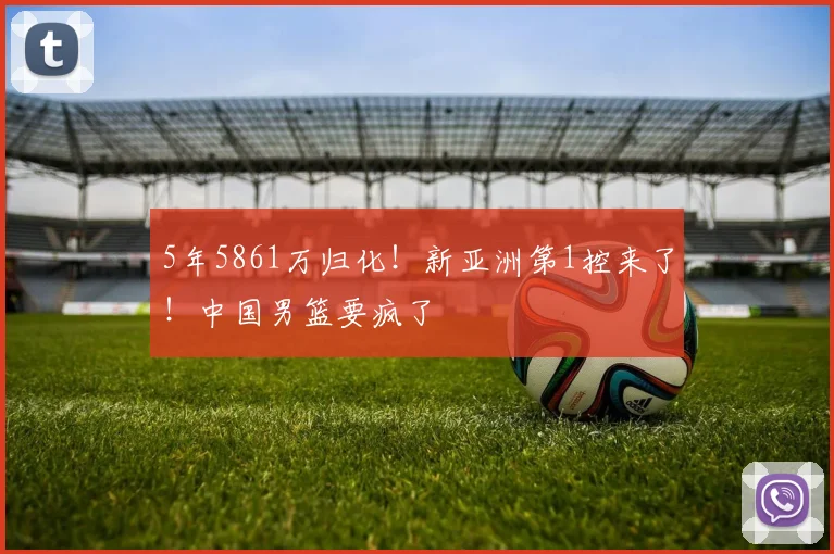 5年5861万归化！新亚洲第1控来了！中国男篮要疯了