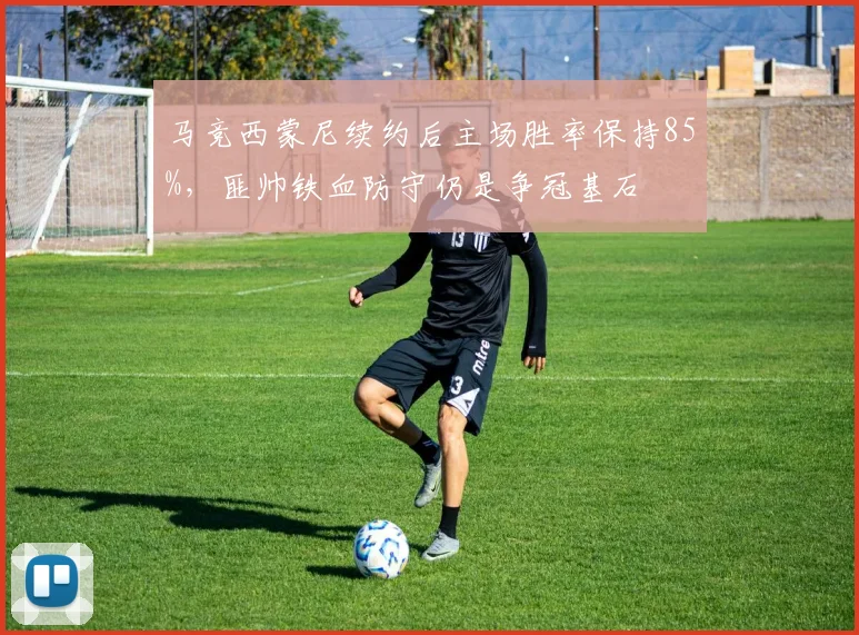 马竞西蒙尼续约后主场胜率保持85%，匪帅铁血防守仍是争冠基石