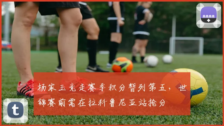 杨家玉竞走赛季积分暂列第五，世锦赛前需在拉科鲁尼亚站抢分