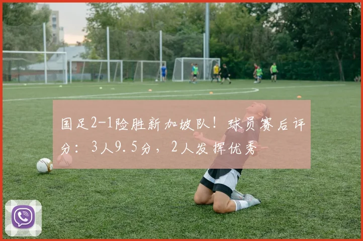 国足2-1险胜新加坡队！球员赛后评分：3人9.5分，2人发挥优秀