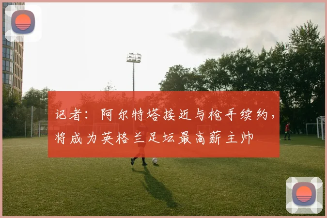 记者:阿尔特塔接近与枪手续约,将成为英格兰足坛最高薪主帅