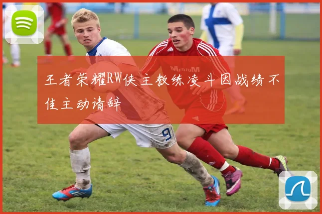 王者荣耀RW侠主教练凌斗因战绩不佳主动请辞
