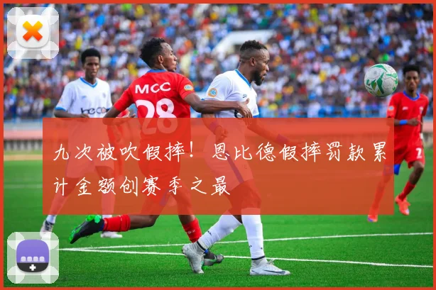 九次被吹假摔！恩比德假摔罚款累计金额创赛季之最